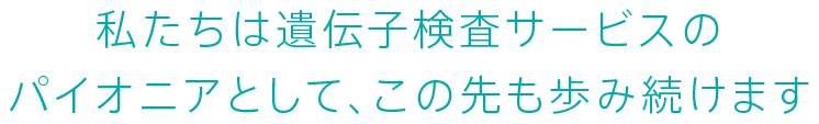 私たちは遺伝子検査サービスのパイオニアとして、この先も歩み続けます